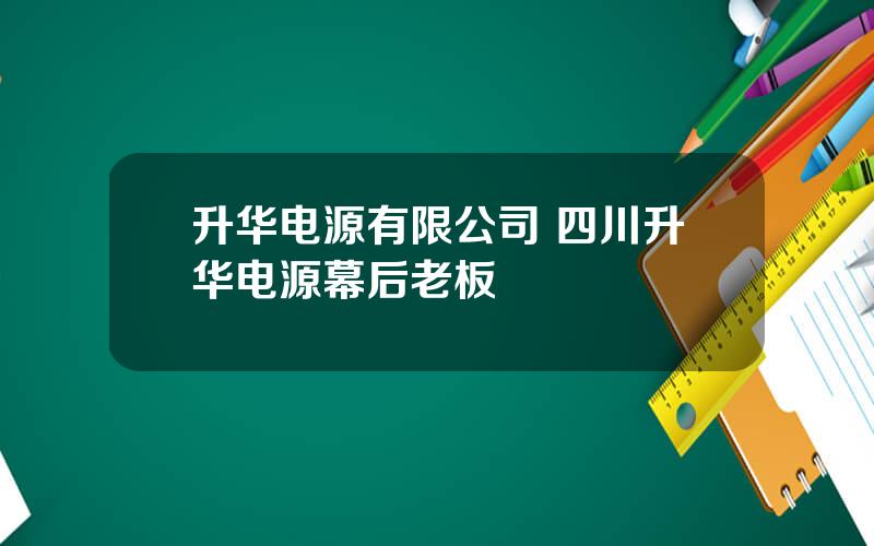 升华电源有限公司 四川升华电源幕后老板